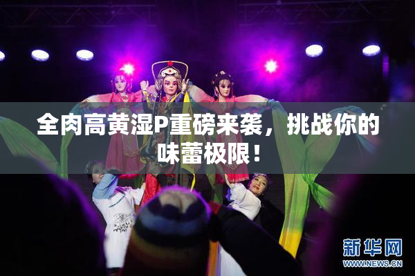全肉高黄湿P重磅来袭，挑战你的味蕾极限！