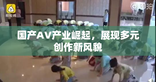 国产AV产业崛起，展现多元创作新风貌