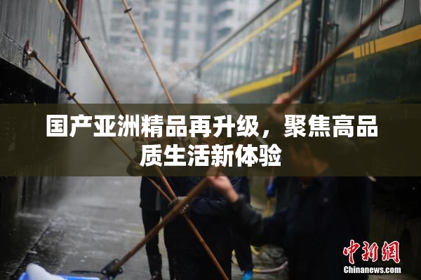 国产亚洲精品再升级，聚焦高品质生活新体验