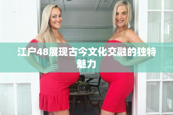 江户48展现古今文化交融的独特魅力