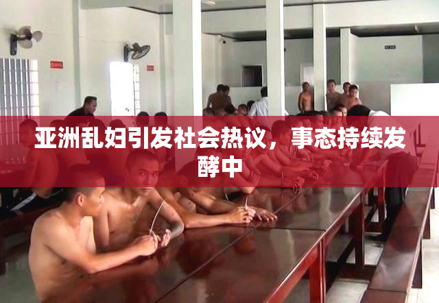 亚洲乱妇引发社会热议，事态持续发酵中