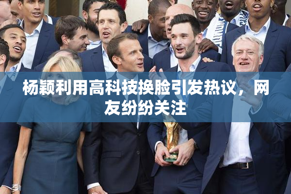 杨颖利用高科技换脸引发热议，网友纷纷关注