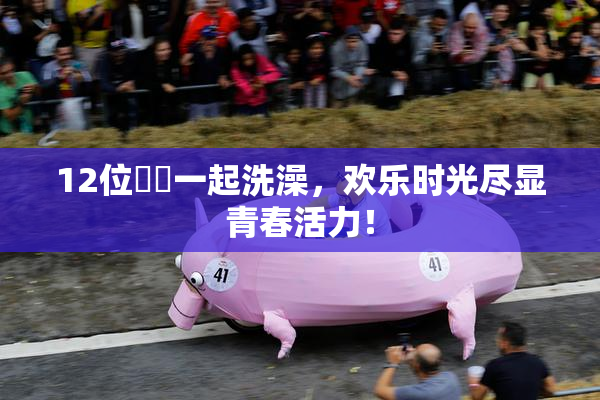 12位妺妺一起洗澡，欢乐时光尽显青春活力！