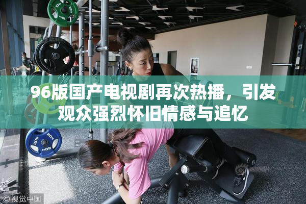 96版国产电视剧再次热播，引发观众强烈怀旧情感与追忆