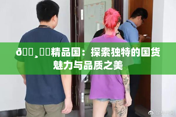 🌸‌✿精品国：探索独特的国货魅力与品质之美