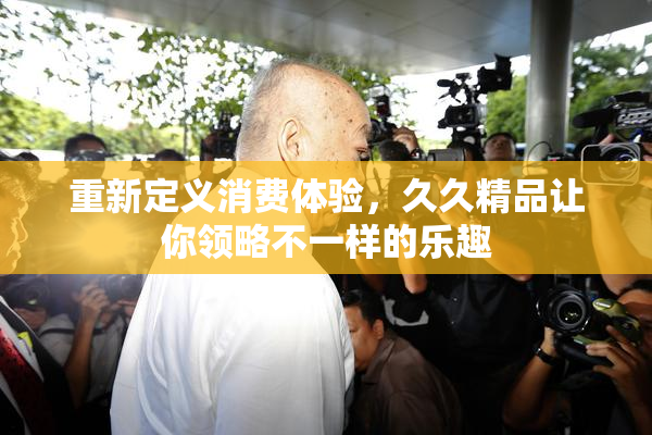 重新定义消费体验，久久精品让你领略不一样的乐趣