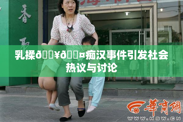 乳揉🔥🖤痴汉事件引发社会热议与讨论