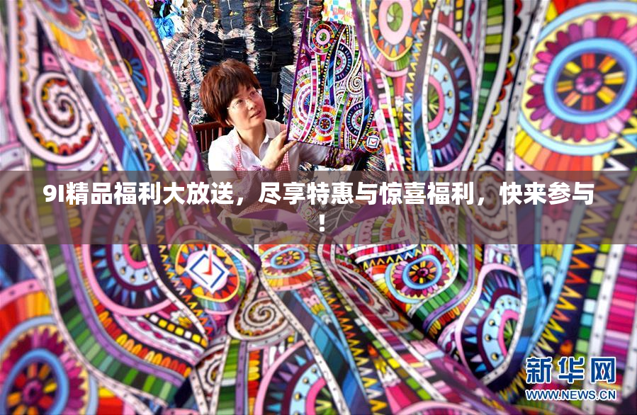 9I精品福利大放送，尽享特惠与惊喜福利，快来参与！