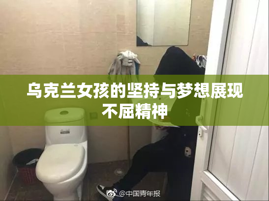 乌克兰女孩的坚持与梦想展现不屈精神
