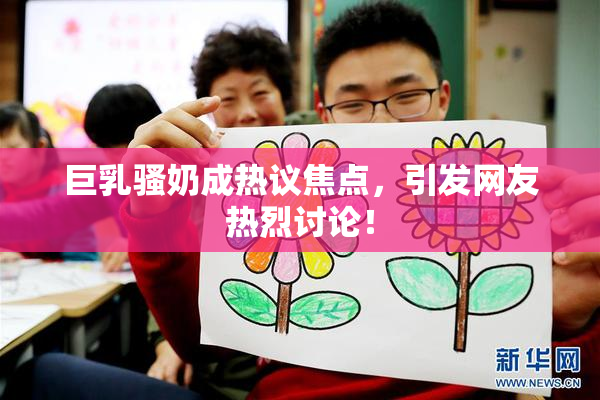 巨乳骚奶成热议焦点，引发网友热烈讨论！