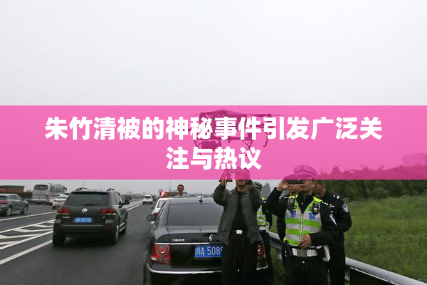 朱竹清被的神秘事件引发广泛关注与热议