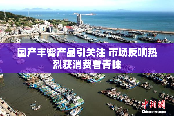 国产丰臀产品引关注 市场反响热烈获消费者青睐