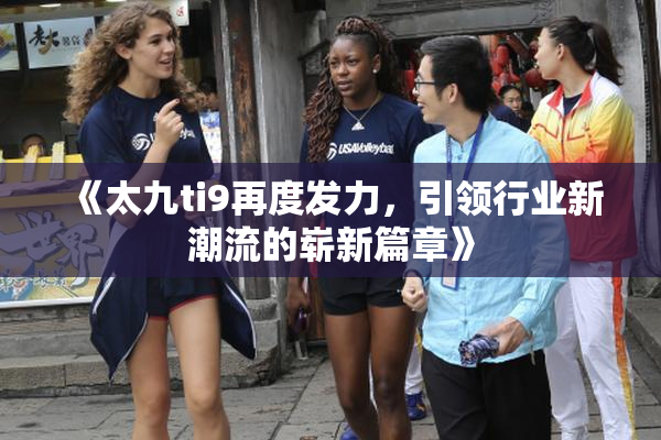 《太九ti9再度发力，引领行业新潮流的崭新篇章》