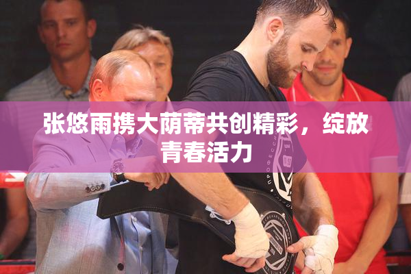 张悠雨携大荫蒂共创精彩，绽放青春活力