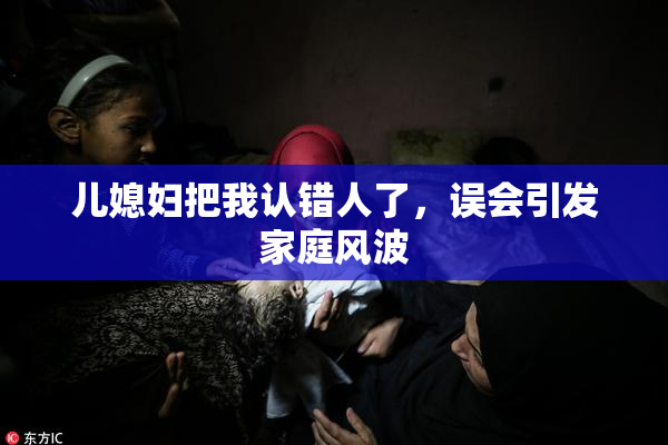 儿媳妇把我认错人了，误会引发家庭风波