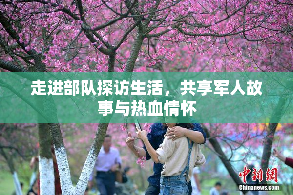 走进部队探访生活，共享军人故事与热血情怀