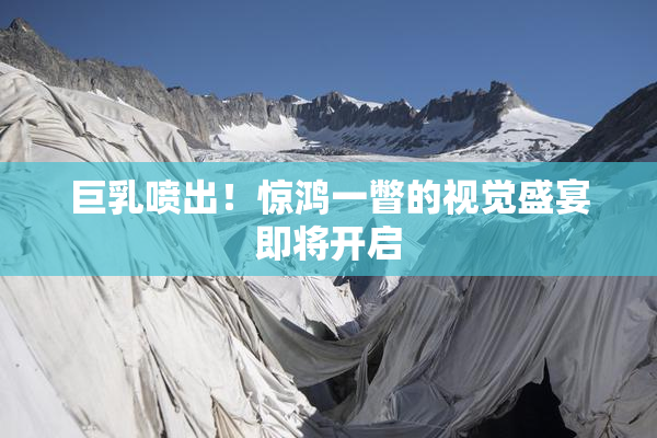 巨乳喷出！惊鸿一瞥的视觉盛宴即将开启