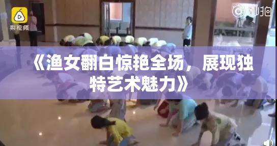 《渔女翻白惊艳全场，展现独特艺术魅力》