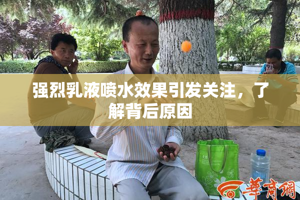 强烈乳液喷水效果引发关注，了解背后原因