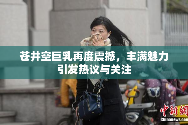 苍井空巨乳再度震撼，丰满魅力引发热议与关注