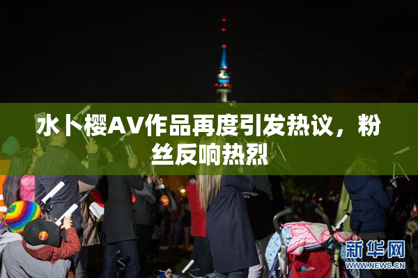 水卜樱AV作品再度引发热议，粉丝反响热烈