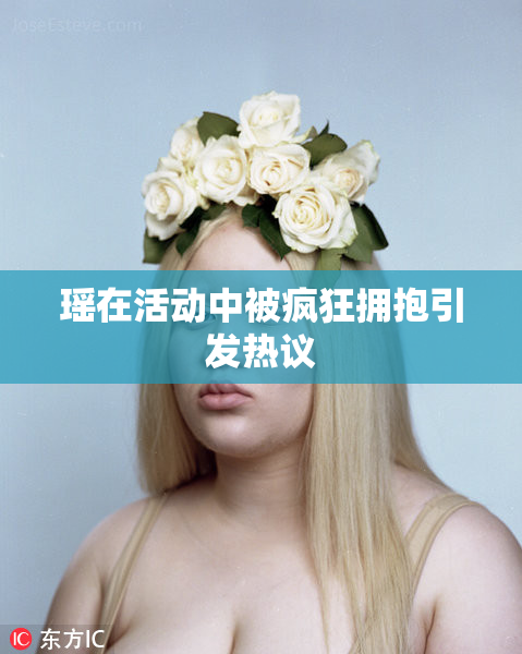 瑶在活动中被疯狂拥抱引发热议
