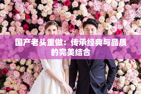 国产老头重做：传承经典与品质的完美结合