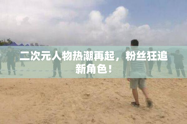 二次元人物热潮再起，粉丝狂追新角色！