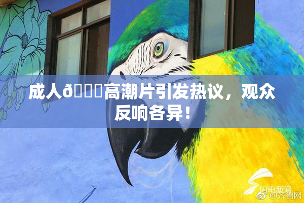 成人🔞高潮片引发热议，观众反响各异！