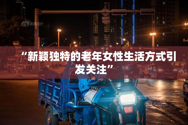 “新颖独特的老年女性生活方式引发关注”