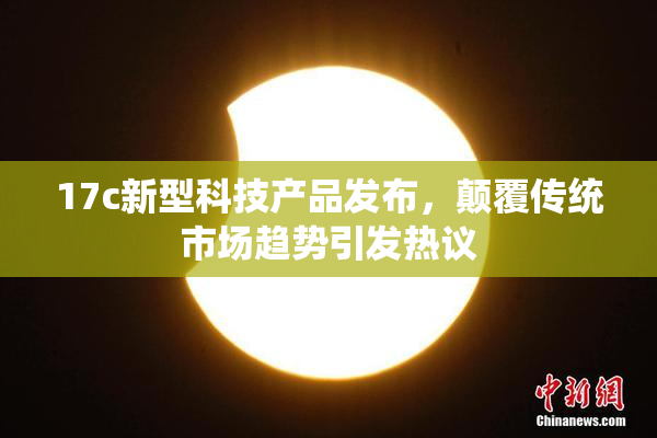 17c新型科技产品发布，颠覆传统市场趋势引发热议