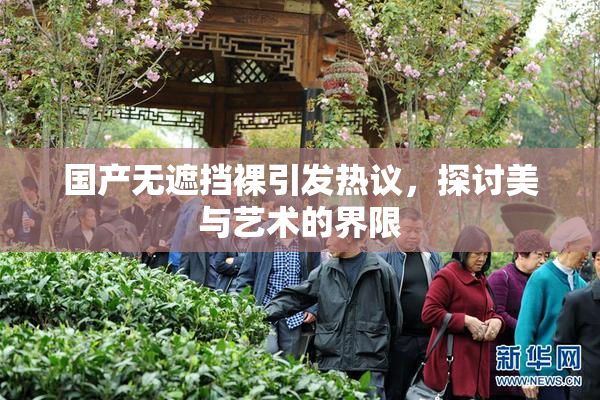国产无遮挡裸引发热议，探讨美与艺术的界限