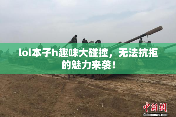 lol本子h趣味大碰撞，无法抗拒的魅力来袭！