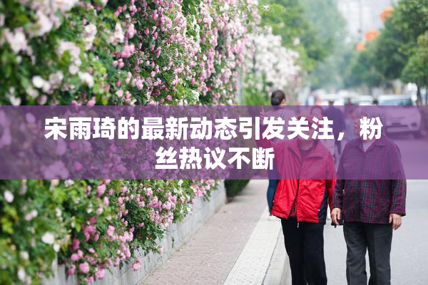宋雨琦的最新动态引发关注，粉丝热议不断