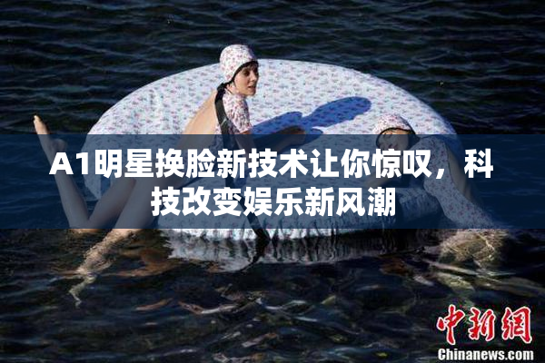 A1明星换脸新技术让你惊叹，科技改变娱乐新风潮