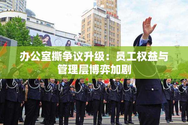 办公室撕争议升级：员工权益与管理层博弈加剧