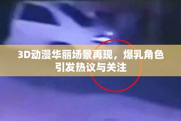 3D动漫华丽场景再现，爆乳角色引发热议与关注