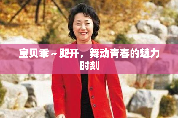 宝贝乖～腿开，舞动青春的魅力时刻