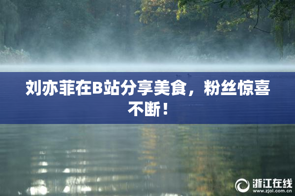 刘亦菲在B站分享美食，粉丝惊喜不断！