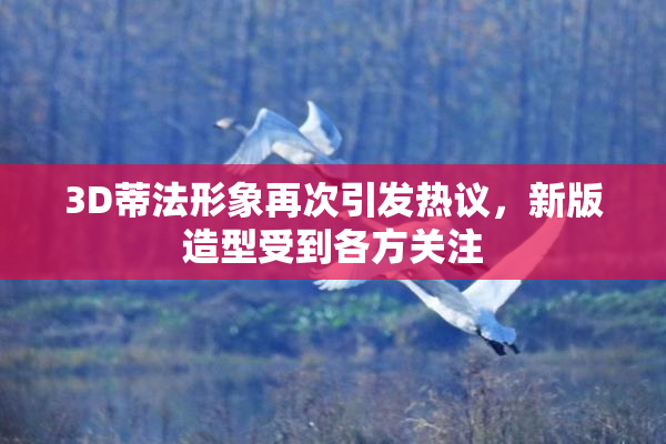 3D蒂法形象再次引发热议，新版造型受到各方关注