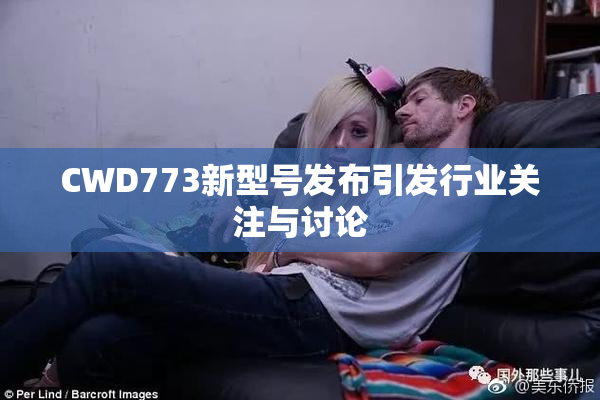 CWD773新型号发布引发行业关注与讨论
