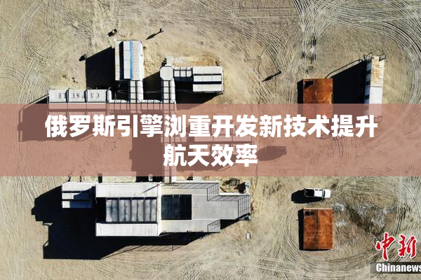 俄罗斯引擎浏重开发新技术提升航天效率