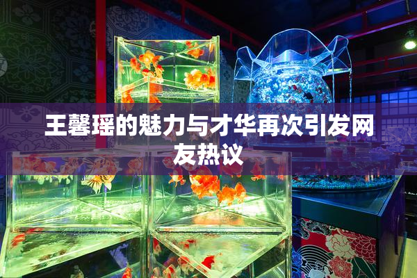 王馨瑶的魅力与才华再次引发网友热议