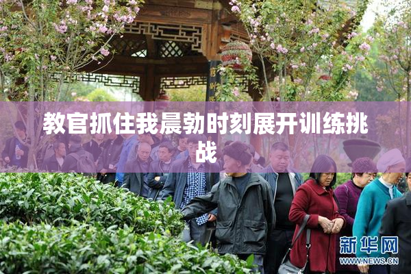 教官抓住我晨勃时刻展开训练挑战