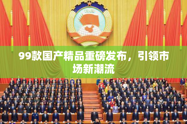 99款国产精品重磅发布，引领市场新潮流