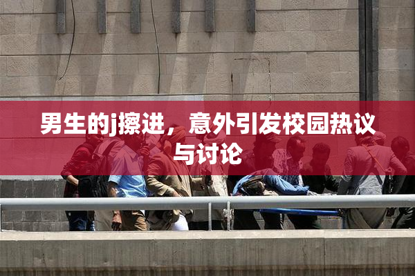 男生的j擦进，意外引发校园热议与讨论
