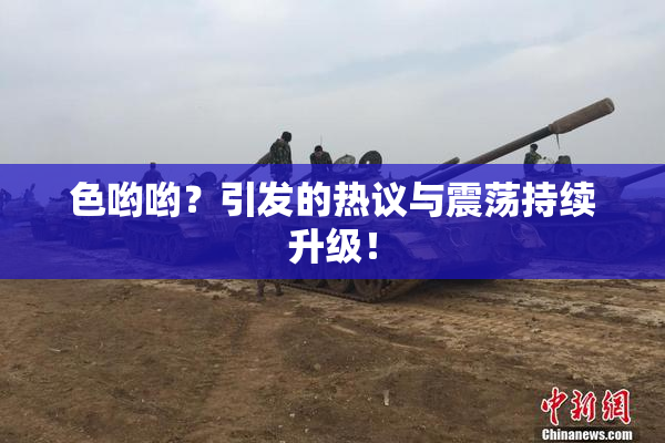 色哟哟？引发的热议与震荡持续升级！