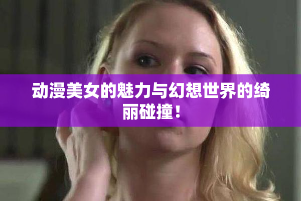 动漫美女的魅力与幻想世界的绮丽碰撞！