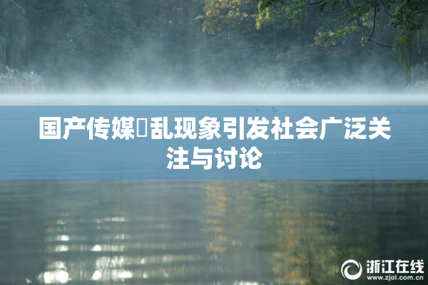 国产传媒婬乱现象引发社会广泛关注与讨论