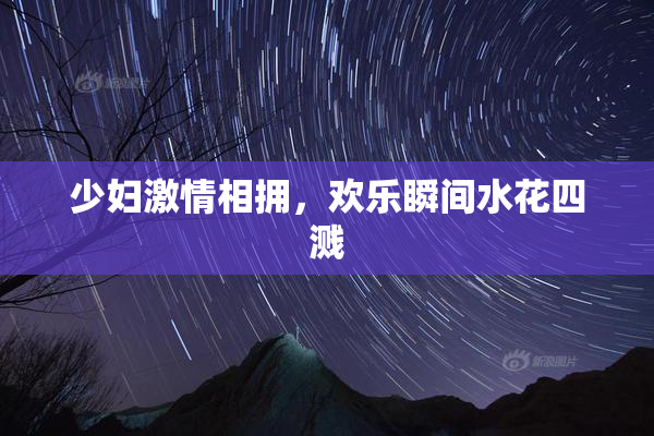 少妇激情相拥，欢乐瞬间水花四溅